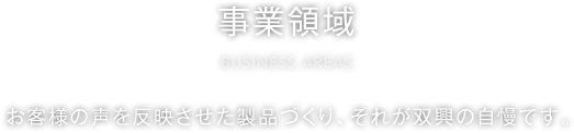 事業領域 BUSINESS AREAS お客様の声を反映させた製品づくり、それが双興の自慢です。