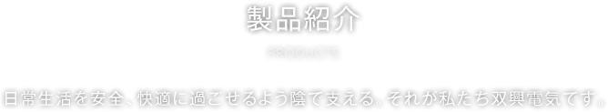 製品紹介 PRODUCT 日常生活を安全、快適に過ごせるよう陰で支える。それが私たち双興電気です。